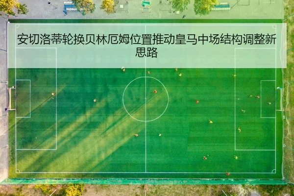安切洛蒂轮换贝林厄姆位置推动皇马中场结构调整新思路