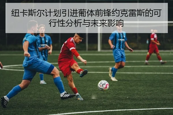 纽卡斯尔计划引进葡体前锋约克雷斯的可行性分析与未来影响